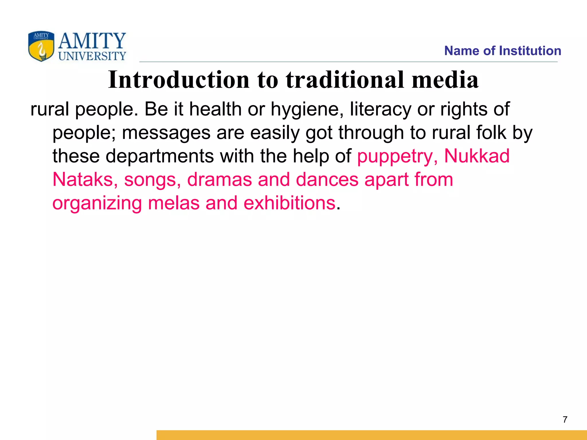 Name of Institution

         Introduction to traditional media
rural people. Be it health or hygiene, literacy or rights of
   people; messages are easily got through to rural folk by
   these departments with the help of puppetry, Nukkad
   Nataks, songs, dramas and dances apart from
   organizing melas and exhibitions.




                                                                       7
 