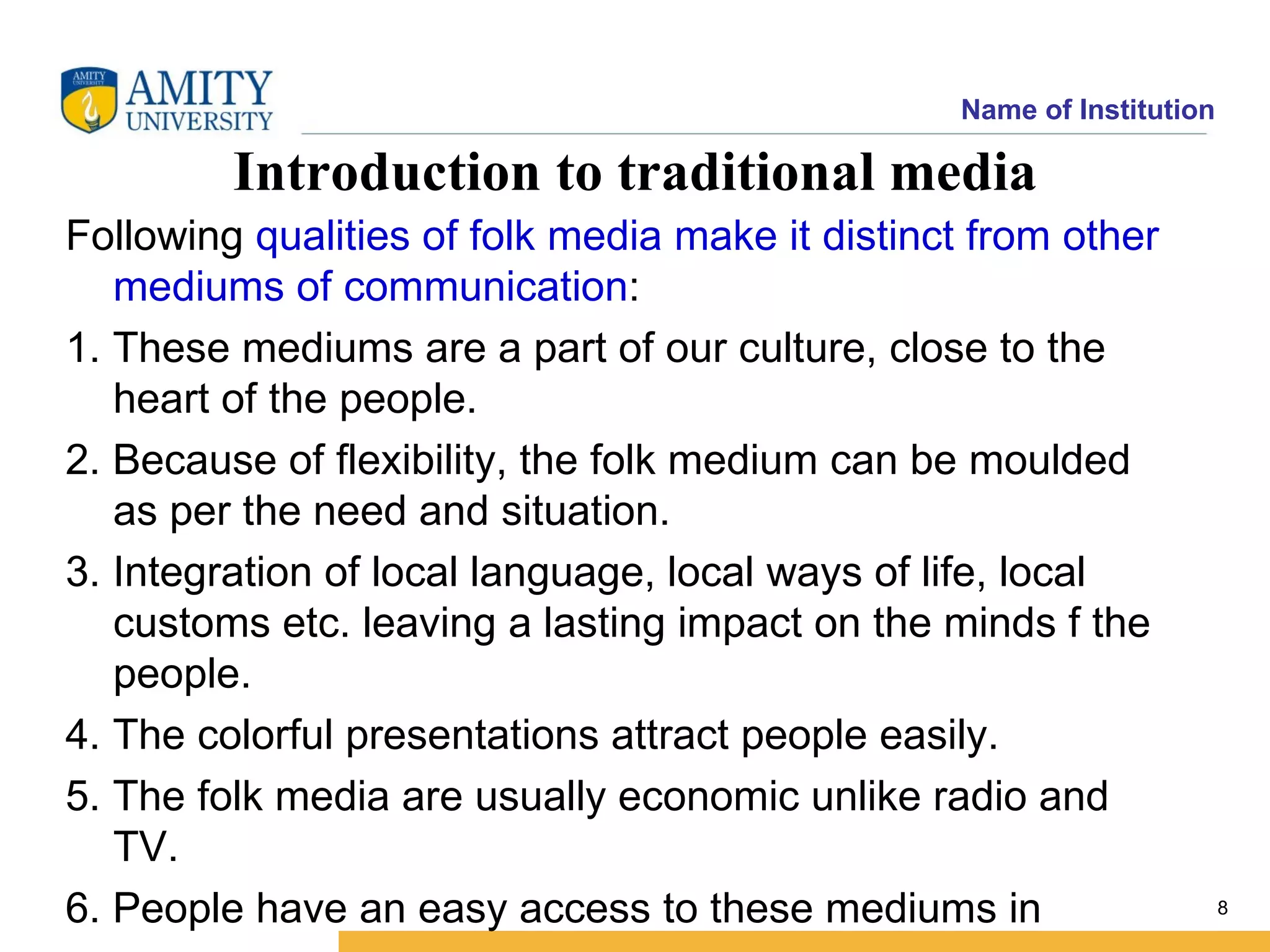 Name of Institution

         Introduction to traditional media
Following qualities of folk media make it distinct from other
   mediums of communication:
1. These mediums are a part of our culture, close to the
   heart of the people.
2. Because of flexibility, the folk medium can be moulded
   as per the need and situation.
3. Integration of local language, local ways of life, local
   customs etc. leaving a lasting impact on the minds f the
   people.
4. The colorful presentations attract people easily.
5. The folk media are usually economic unlike radio and
   TV.
6. People have an easy access to these mediums in                      8
 
