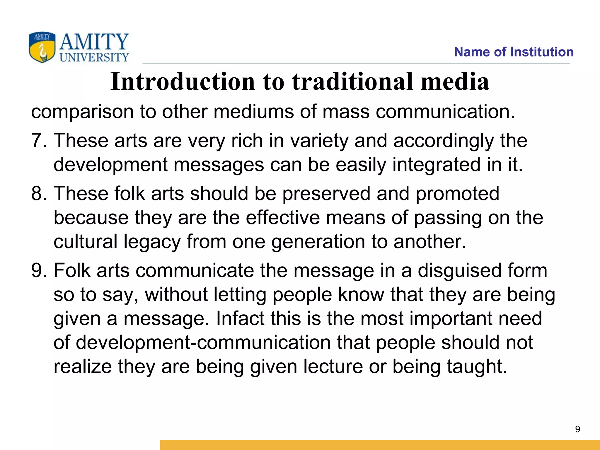 Name of Institution

         Introduction to traditional media
comparison to other mediums of mass communication.
7. These arts are very rich in variety and accordingly the
   development messages can be easily integrated in it.
8. These folk arts should be preserved and promoted
   because they are the effective means of passing on the
   cultural legacy from one generation to another.
9. Folk arts communicate the message in a disguised form
   so to say, without letting people know that they are being
   given a message. Infact this is the most important need
   of development-communication that people should not
   realize they are being given lecture or being taught.

                                                                       9
 