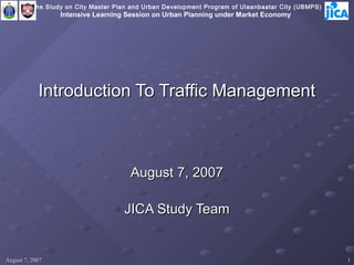 The Study on City Master Plan and Urban Development Program of Ulaanbaatar City (UBMPS)
                  Intensive Learning Session on Urban Planning under Market Economy




            Introduction To Traffic Management



                                       August 7, 2007

                                     JICA Study Team


August 7, 2007                                                                                      1
 