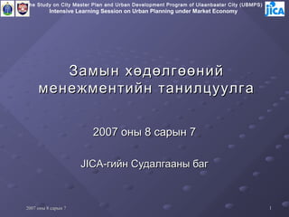 The Study on City Master Plan and Urban Development Program of Ulaanbaatar City (UBMPS)
          Intensive Learning Session on Urban Planning under Market Economy




        Замын хөдөлгөөний
     менежментийн танилцуулга

                         2007 оны 8 сарын 7

                     JICA-гийн Судалгааны баг



2007 оны 8 сарын 7                                                                        1
 