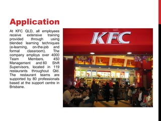 Application
At KFC QLD, all employees
receive    extensive    training
provided      through     using
blended learning techniques
(e-learning, on-the-job and
formal     classroom).      The
company employs over 4000
Team        Members,         450
Management       and 60     Shift
Supervisors, located in 119
restaurants throughout Qld.
The restaurant teams are
supported by 80 professionals
based at the support centre in
Brisbane.
 