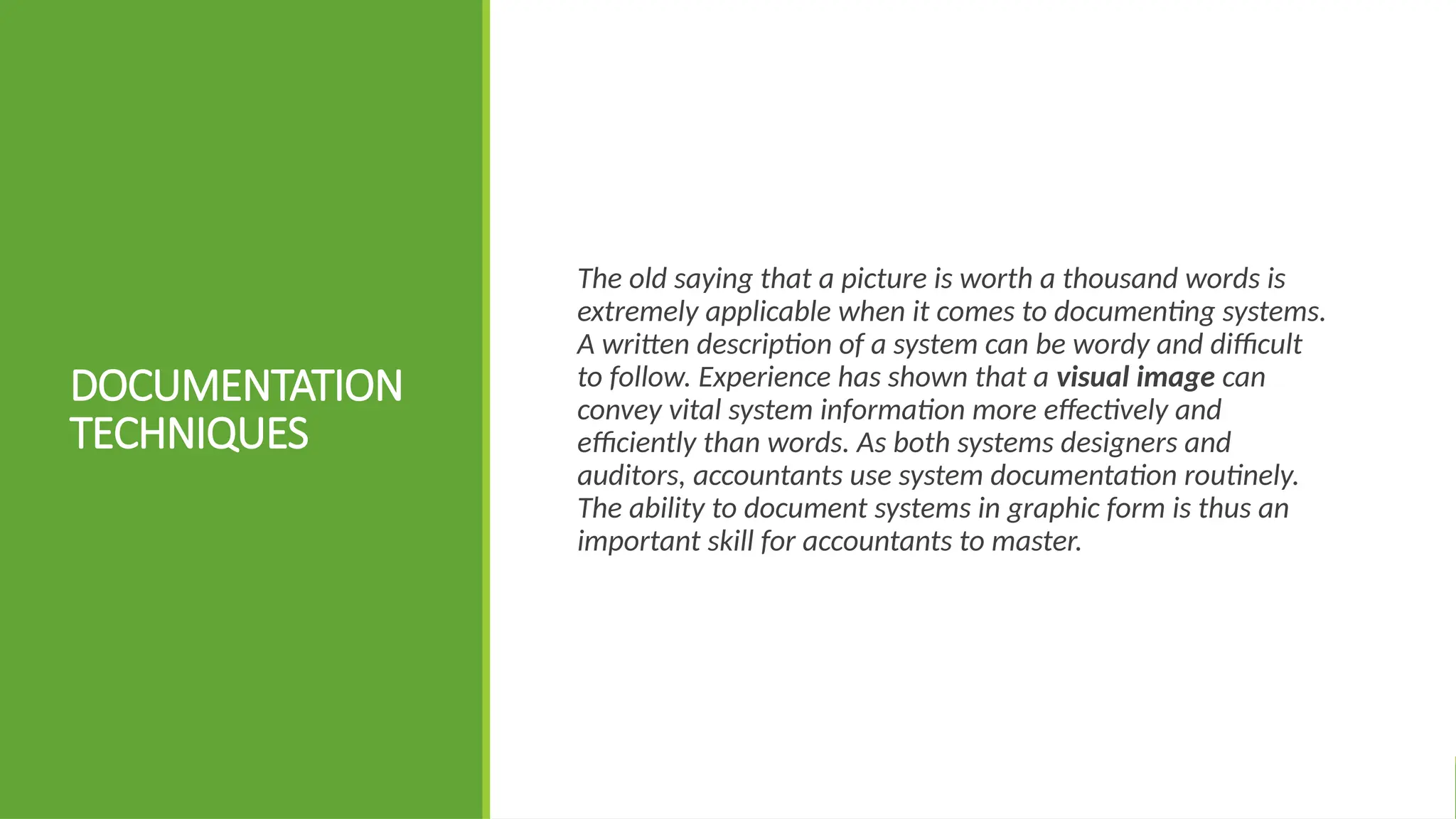 DOCUMENTATION
TECHNIQUES
The old saying that a picture is worth a thousand words is
extremely applicable when it comes to documenting systems.
A written description of a system can be wordy and difficult
to follow. Experience has shown that a visual image can
convey vital system information more effectively and
efficiently than words. As both systems designers and
auditors, accountants use system documentation routinely.
The ability to document systems in graphic form is thus an
important skill for accountants to master.
 
