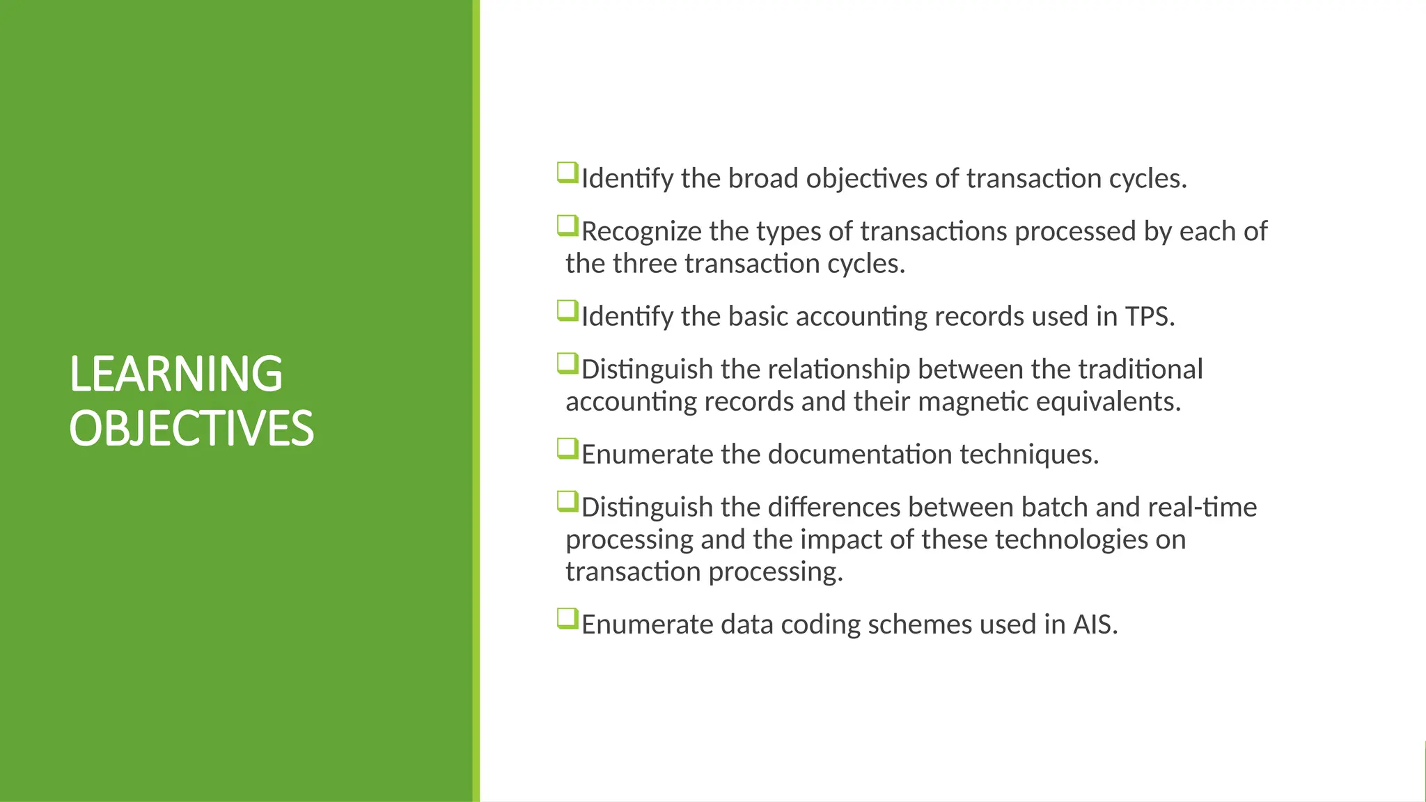 LEARNING
OBJECTIVES
Identify the broad objectives of transaction cycles.
Recognize the types of transactions processed by each of
the three transaction cycles.
Identify the basic accounting records used in TPS.
Distinguish the relationship between the traditional
accounting records and their magnetic equivalents.
Enumerate the documentation techniques.
Distinguish the differences between batch and real-time
processing and the impact of these technologies on
transaction processing.
Enumerate data coding schemes used in AIS.
 