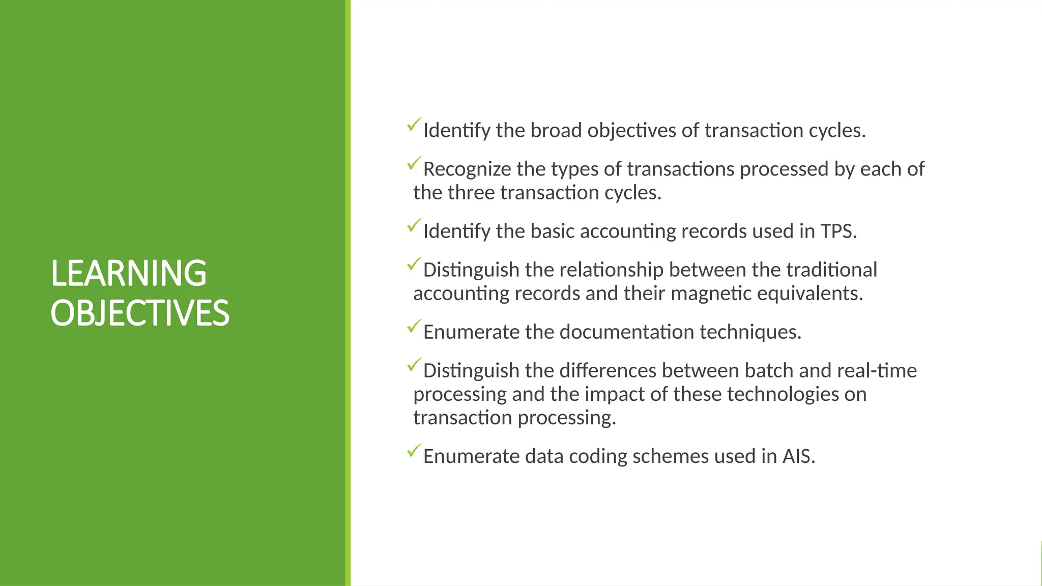 LEARNING
OBJECTIVES
Identify the broad objectives of transaction cycles.
Recognize the types of transactions processed by each of
the three transaction cycles.
Identify the basic accounting records used in TPS.
Distinguish the relationship between the traditional
accounting records and their magnetic equivalents.
Enumerate the documentation techniques.
Distinguish the differences between batch and real-time
processing and the impact of these technologies on
transaction processing.
Enumerate data coding schemes used in AIS.
 