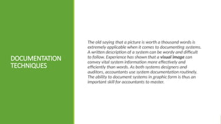 DOCUMENTATION
TECHNIQUES
The old saying that a picture is worth a thousand words is
extremely applicable when it comes to documenting systems.
A written description of a system can be wordy and difficult
to follow. Experience has shown that a visual image can
convey vital system information more effectively and
efficiently than words. As both systems designers and
auditors, accountants use system documentation routinely.
The ability to document systems in graphic form is thus an
important skill for accountants to master.
 
