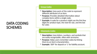 • Description: Uses parts of the code to represent
different attributes of an item.
• Purpose: Provides detailed information about
complex items within a single code.
• Example: A code for a product might use the first few
digits for product type, the next for size, and the last
for color.
Group Codes
• Description: Uses letters, numbers, and symbols that
are easily recognizable, often with acronyms.
• Purpose: Helps users remember codes by linking
them to an item's characteristics.
• Example: 'DEP' for deposit or 'L' for liability account.
Mnemonic Codes
DATA CODING
SCHEMES
 