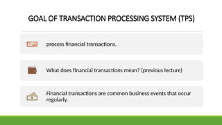 GOAL OF TRANSACTION PROCESSING SYSTEM (TPS)
process financial transactions.
What does financial transactions mean? (previous lecture)
Financial transactions are common business events that occur
regularly.
 