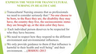 EXPRESS THE NEED FOR TRANSCULTURAL
NURSING IN HEALTH CARE
 Transcultural Nursing ensures that as professionals
we need to consider seriously that:“ No one choose to
be born, to the Race they are, the disability they may
have, the country they live, the socioeconomic status
they are brought up, or the skin color they have.
 Each individual person deserves to be respected for
who they have become.
 We need to respect how they respond to the different
environment and environmental influences.
 We only provide guidance to them if that influence is
harmful to their health and well being” and their
environment. …(JRSHOU-2013
 
