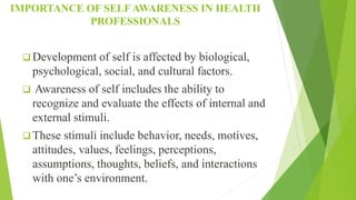 IMPORTANCE OF SELF AWARENESS IN HEALTH
PROFESSIONALS
 Development of self is affected by biological,
psychological, social, and cultural factors.
 Awareness of self includes the ability to
recognize and evaluate the effects of internal and
external stimuli.
 These stimuli include behavior, needs, motives,
attitudes, values, feelings, perceptions,
assumptions, thoughts, beliefs, and interactions
with one’s environment.
 