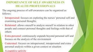 IMPORTANCE OF SELF AWARENESS IN
HEALTH PROFESSIONALS
The ongoing process of self-awareness can be organized as
follows:
• Intrapersonal: focuses on exploring the nurses’ personal self and
examining personal thoughts
• Relational: allows oneself to analyze oneself in relation to other
people and connect personal thoughts and feelings with that of
others
• Extra-personal: continuously expands beyond personal self and
focuses on the analysis of the environment
• Contextual: focuses on intrapersonal, interpersonal and extra-
personal analysis within a given context or situation
• A cognitive activity
 
