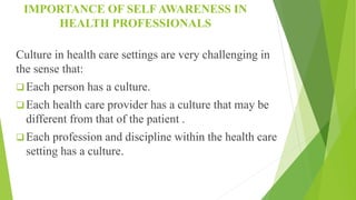IMPORTANCE OF SELF AWARENESS IN
HEALTH PROFESSIONALS
Culture in health care settings are very challenging in
the sense that:
 Each person has a culture.
 Each health care provider has a culture that may be
different from that of the patient .
 Each profession and discipline within the health care
setting has a culture.
 