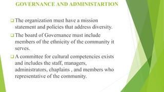 GOVERNANCE AND ADMINISTARTION
 The organization must have a mission
statement and policies that address diversity.
 The board of Governance must include
members of the ethnicity of the community it
serves.
 A committee for cultural competencies exists
and includes the staff, managers,
administrators, chaplains , and members who
representative of the community.
 