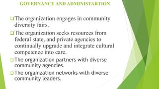 GOVERNANCE AND ADMINISTARTION
The organization engages in community
diversity fairs.
The organization seeks resources from
federal state, and private agencies to
continually upgrade and integrate cultural
competence into care.
 The organization partners with diverse
community agencies.
 The organization networks with diverse
community leaders.
 