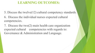 LEARNING OUTCOMES:
5. Discuss the twelve(12) cultural competency standards.
6. Discuss the individual nurses expected cultural
competencies.
7. Discuss the two(2) main health care organization
expected cultural competencies with regards to:
Governance & Administration and Language.
 