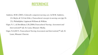REFERENCE
Andrews, M.M. (2003). Culturally competent nursing care. In M.M. Andrews,
J.S. Boyle, & T.J.Carr (Eds.), Transcultural concepts in nursing care (pp 18-
23). Philadelphia: Lippincott Williams & Wilkins.
Giger, N. J., & Davidhizar, E.R.(2004).Transcultural Nursing: Assessment and
Intervention(4th ed). St. Louis, Missouri: Mosby.
Giger, N.J.(2017). Transcultural Nursing Assessment and Intervention(7th ed). St
Louis, Missouri: Elsevier.
 