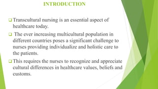 INTRODUCTION
 Transcultural nursing is an essential aspect of
healthcare today.
 The ever increasing multicultural population in
different countries poses a significant challenge to
nurses providing individualize and holistic care to
the patients.
 This requires the nurses to recognize and appreciate
cultural differences in healthcare values, beliefs and
customs.
 