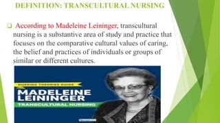 DEFINITION: TRANSCULTURAL NURSING
 According to Madeleine Leininger, transcultural
nursing is a substantive area of study and practice that
focuses on the comparative cultural values of caring,
the belief and practices of individuals or groups of
similar or different cultures.
 