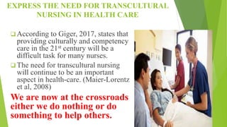 EXPRESS THE NEED FOR TRANSCULTURAL
NURSING IN HEALTH CARE
 According to Giger, 2017, states that
providing culturally and competency
care in the 21st century will be a
difficult task for many nurses.
 The need for transcultural nursing
will continue to be an important
aspect in health-care. (Maier-Lorentz
et al, 2008)
We are now at the crossroads
either we do nothing or do
something to help others.
 