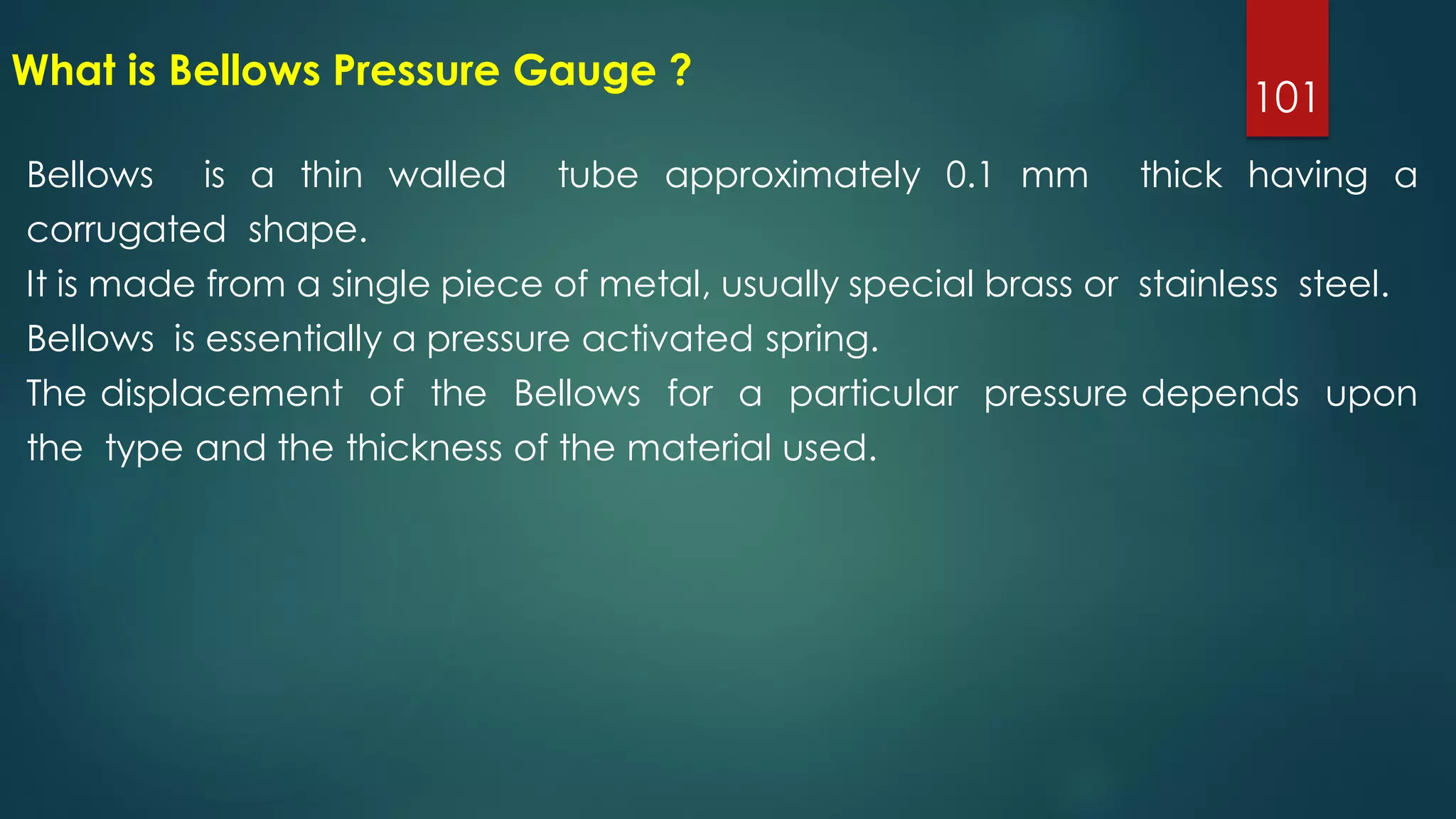 101
What is Bellows Pressure Gauge ?
Bellows is a thin walled tube approximately 0.1 mm thick having a
corrugated shape.
It is made from a single piece of metal, usually special brass or stainless steel.
Bellows is essentially a pressure activated spring.
The displacement of the Bellows for a particular pressure depends upon
the type and the thickness of the material used.
 