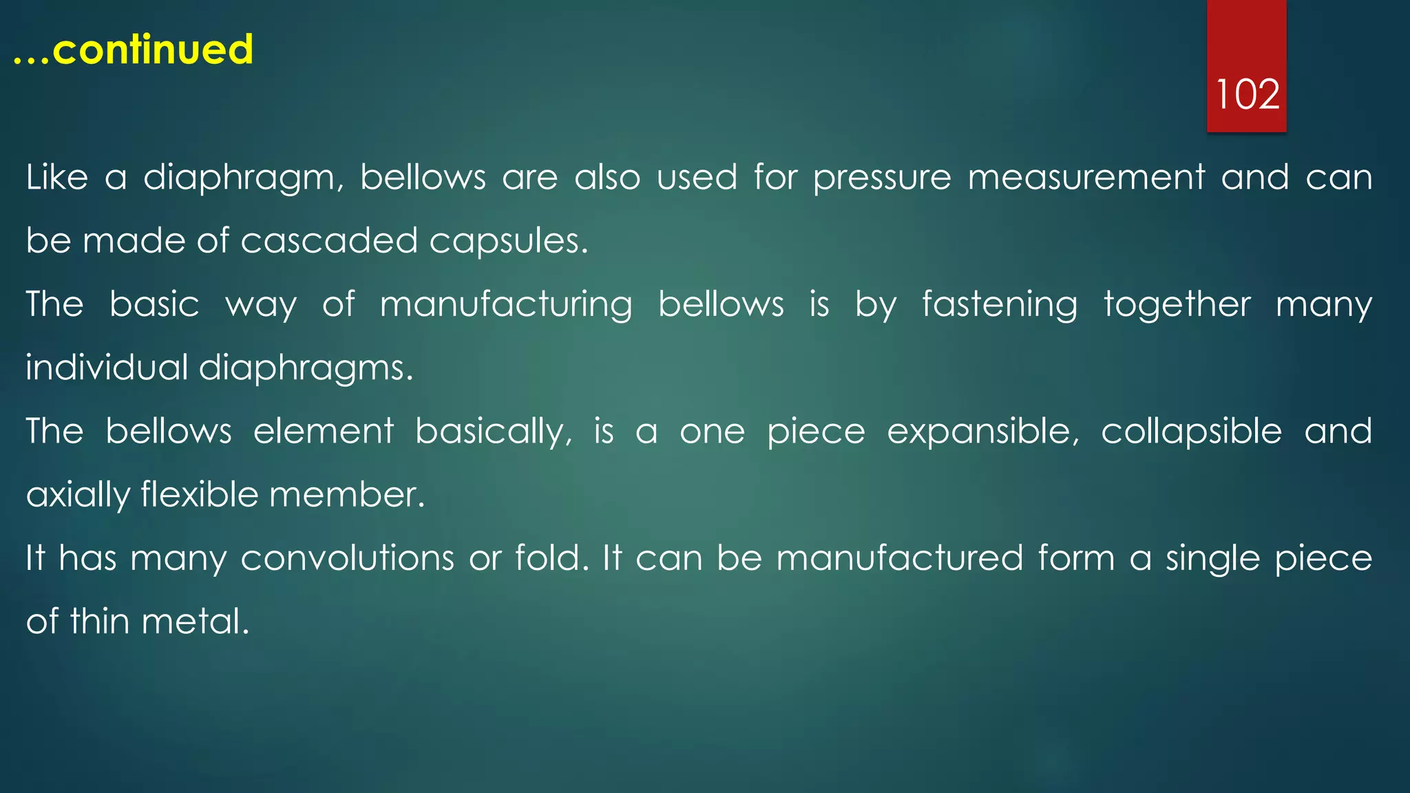 102
…continued
Like a diaphragm, bellows are also used for pressure measurement and can
be made of cascaded capsules.
The basic way of manufacturing bellows is by fastening together many
individual diaphragms.
The bellows element basically, is a one piece expansible, collapsible and
axially flexible member.
It has many convolutions or fold. It can be manufactured form a single piece
of thin metal.
 