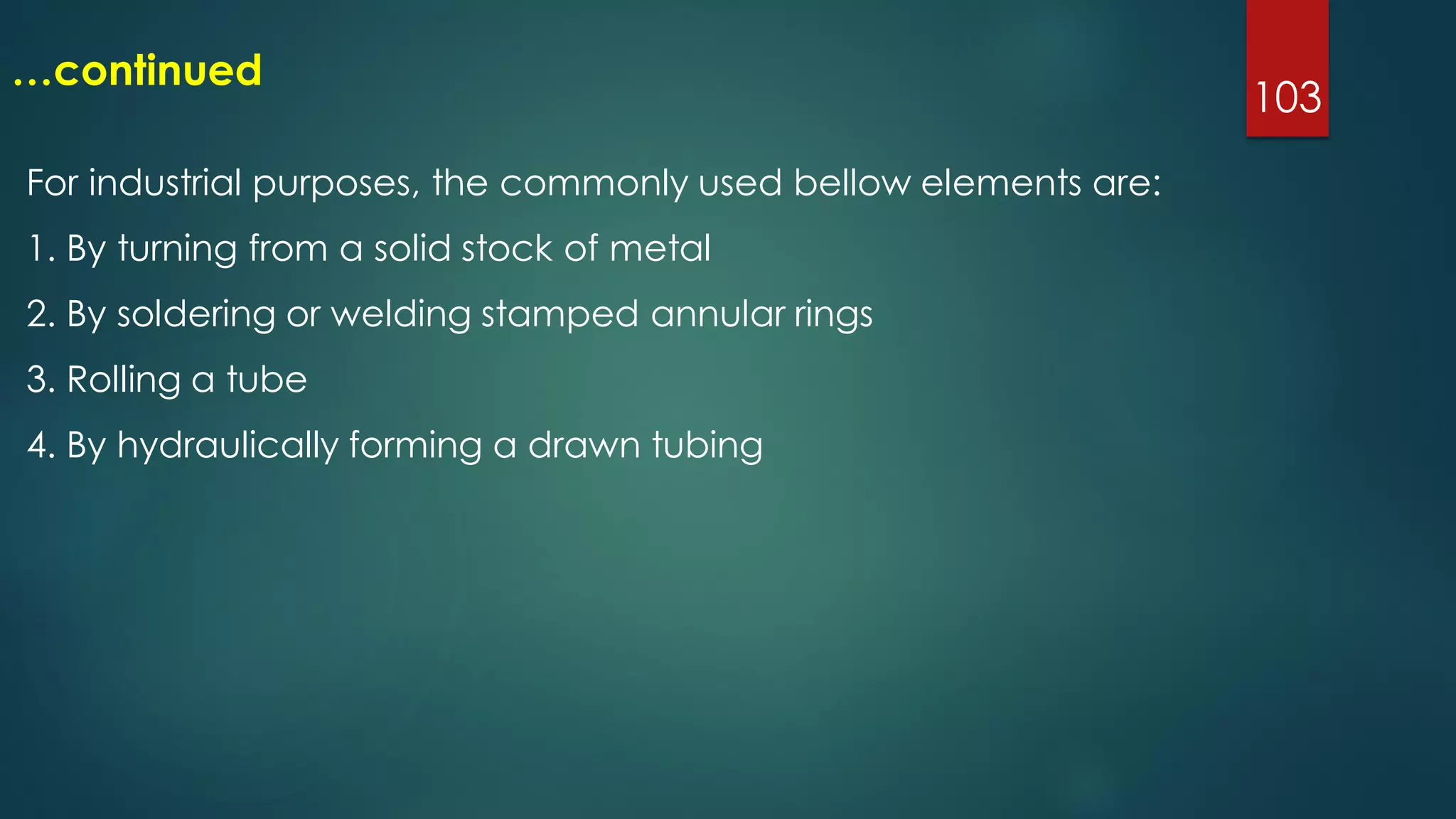 103
…continued
For industrial purposes, the commonly used bellow elements are:
1. By turning from a solid stock of metal
2. By soldering or welding stamped annular rings
3. Rolling a tube
4. By hydraulically forming a drawn tubing
 