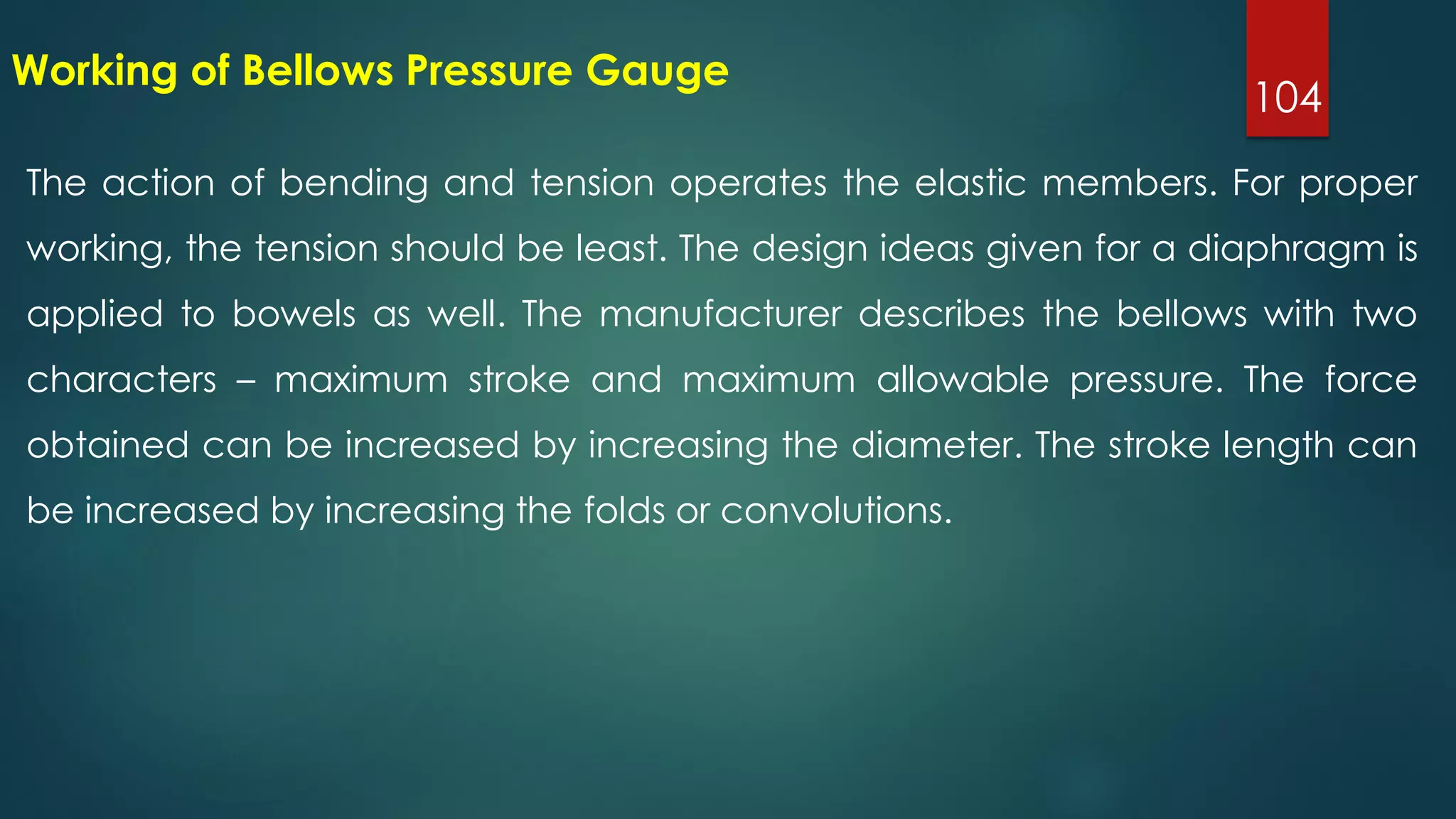 104
Working of Bellows Pressure Gauge
The action of bending and tension operates the elastic members. For proper
working, the tension should be least. The design ideas given for a diaphragm is
applied to bowels as well. The manufacturer describes the bellows with two
characters – maximum stroke and maximum allowable pressure. The force
obtained can be increased by increasing the diameter. The stroke length can
be increased by increasing the folds or convolutions.
 