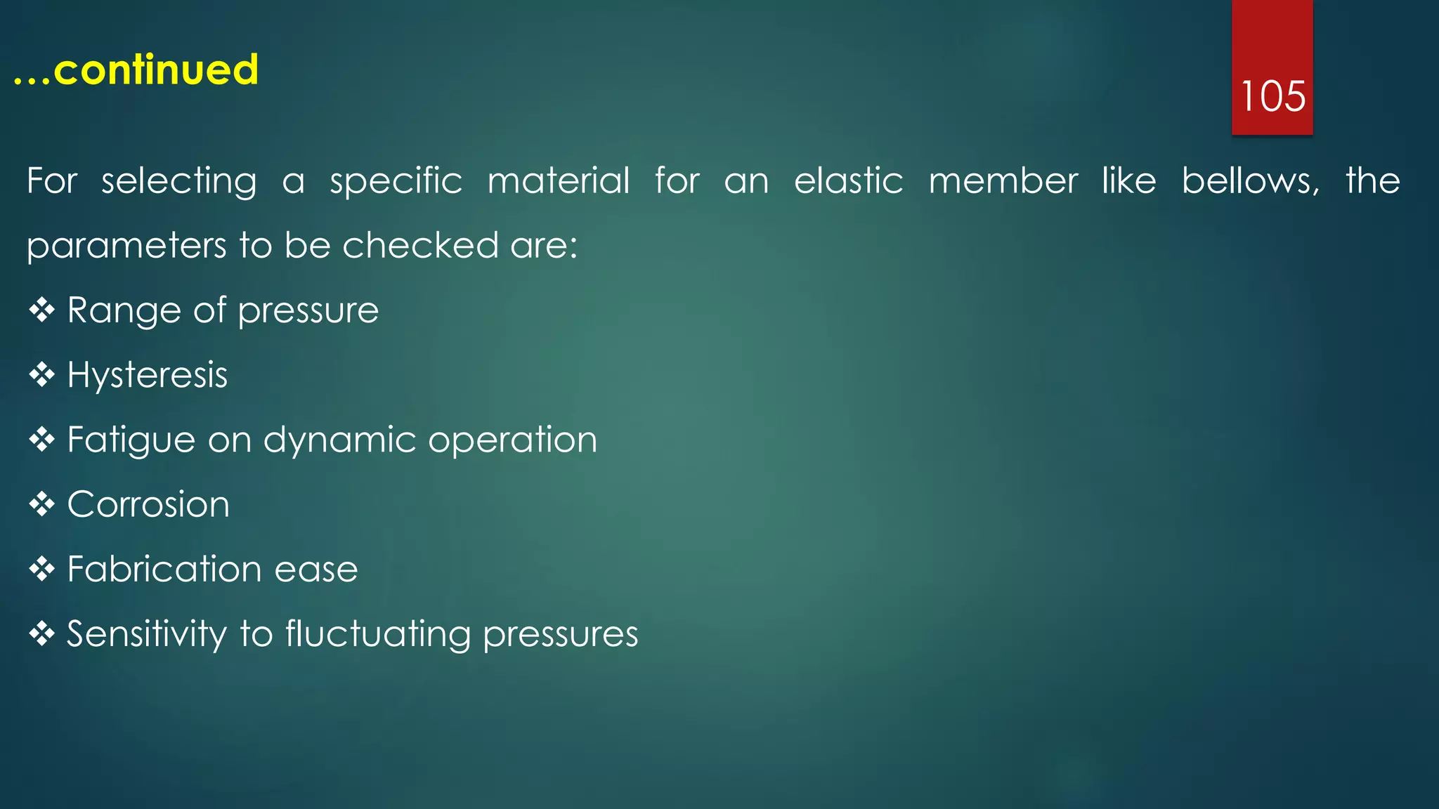 105
…continued
For selecting a specific material for an elastic member like bellows, the
parameters to be checked are:
 Range of pressure
 Hysteresis
 Fatigue on dynamic operation
 Corrosion
 Fabrication ease
 Sensitivity to fluctuating pressures
 