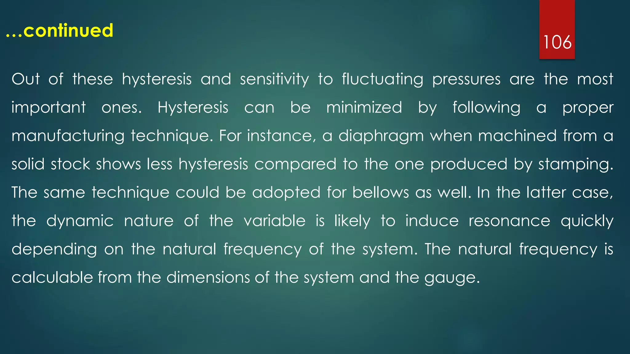 106
…continued
Out of these hysteresis and sensitivity to fluctuating pressures are the most
important ones. Hysteresis can be minimized by following a proper
manufacturing technique. For instance, a diaphragm when machined from a
solid stock shows less hysteresis compared to the one produced by stamping.
The same technique could be adopted for bellows as well. In the latter case,
the dynamic nature of the variable is likely to induce resonance quickly
depending on the natural frequency of the system. The natural frequency is
calculable from the dimensions of the system and the gauge.
 