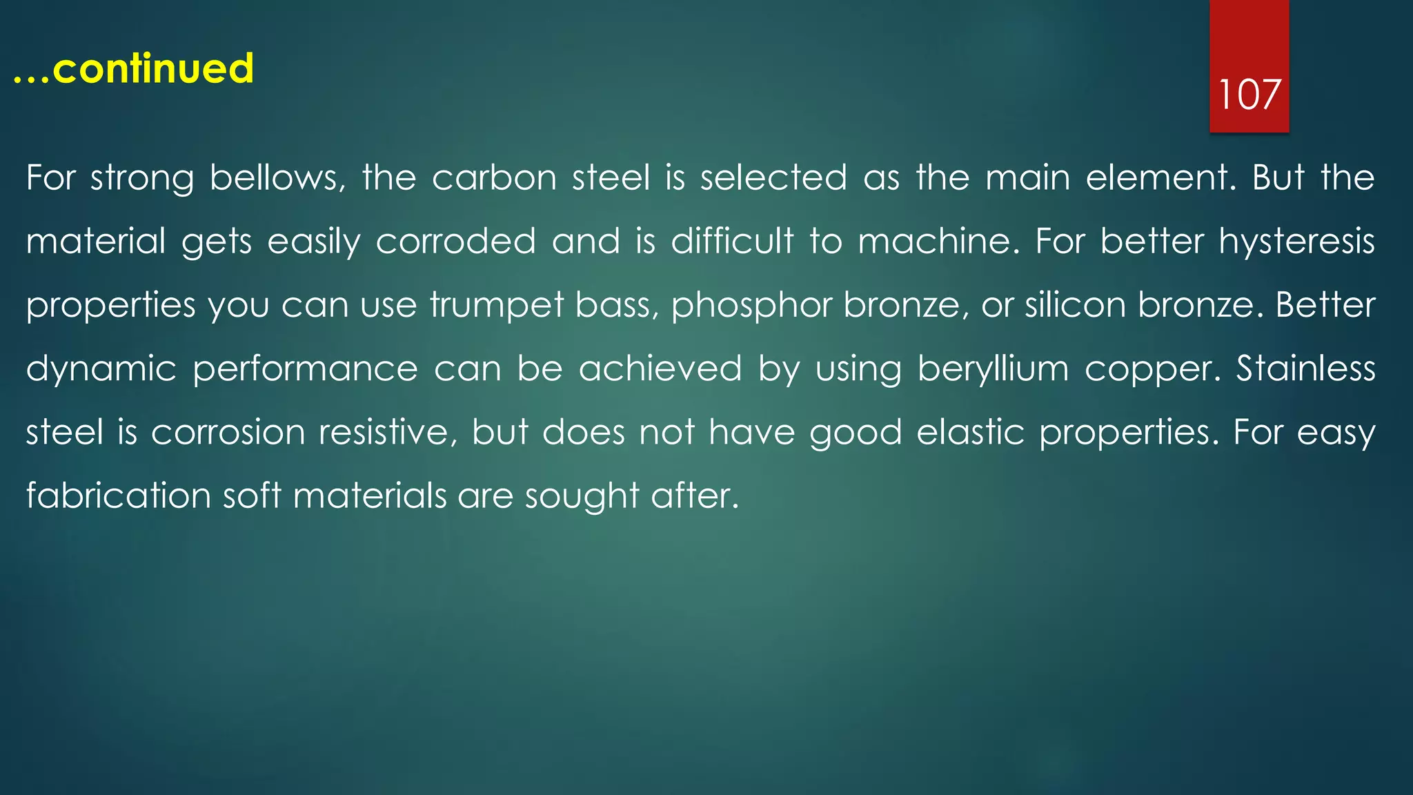 107
…continued
For strong bellows, the carbon steel is selected as the main element. But the
material gets easily corroded and is difficult to machine. For better hysteresis
properties you can use trumpet bass, phosphor bronze, or silicon bronze. Better
dynamic performance can be achieved by using beryllium copper. Stainless
steel is corrosion resistive, but does not have good elastic properties. For easy
fabrication soft materials are sought after.
 