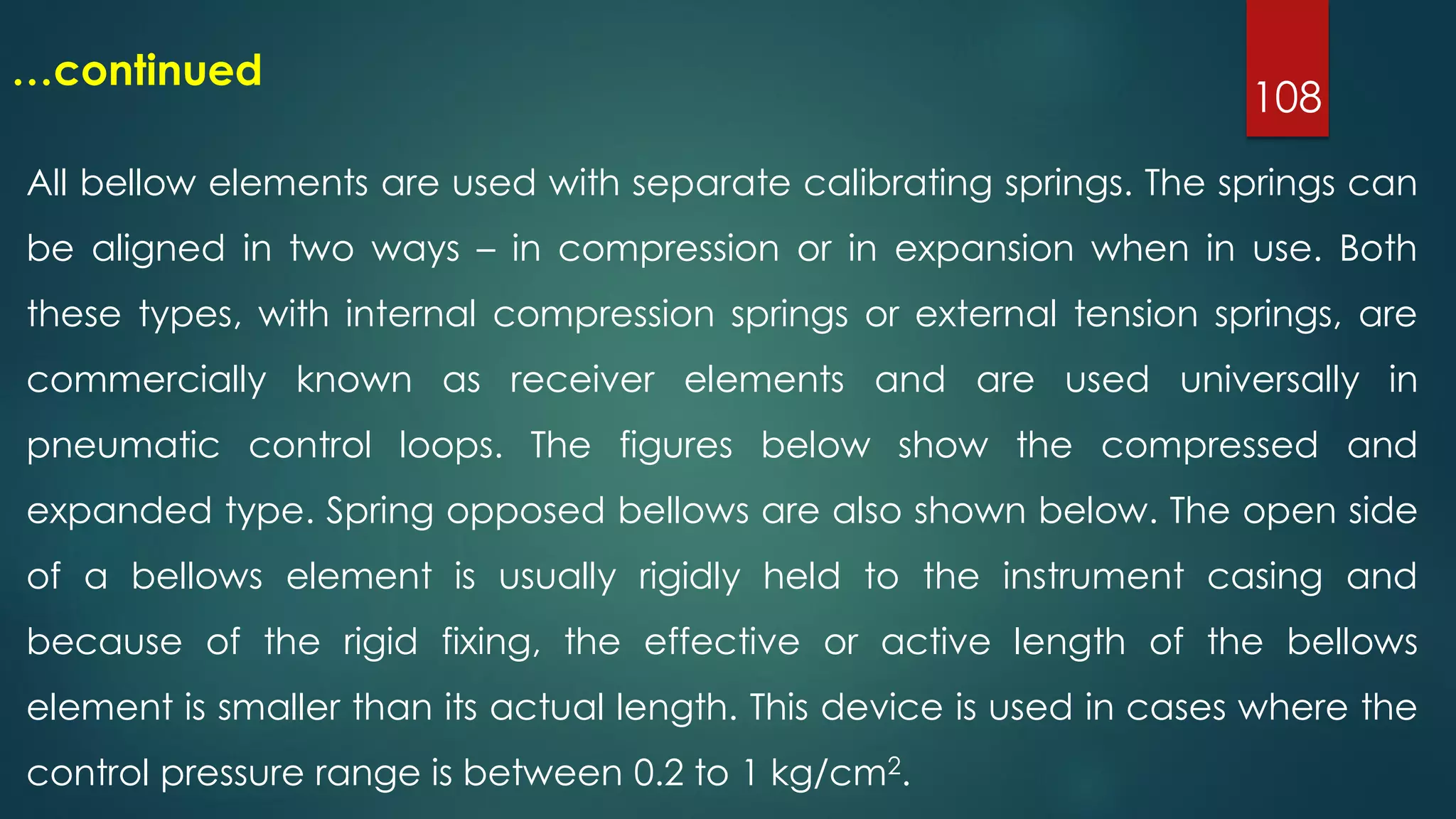 108
…continued
All bellow elements are used with separate calibrating springs. The springs can
be aligned in two ways – in compression or in expansion when in use. Both
these types, with internal compression springs or external tension springs, are
commercially known as receiver elements and are used universally in
pneumatic control loops. The figures below show the compressed and
expanded type. Spring opposed bellows are also shown below. The open side
of a bellows element is usually rigidly held to the instrument casing and
because of the rigid fixing, the effective or active length of the bellows
element is smaller than its actual length. This device is used in cases where the
control pressure range is between 0.2 to 1 kg/cm2.
 