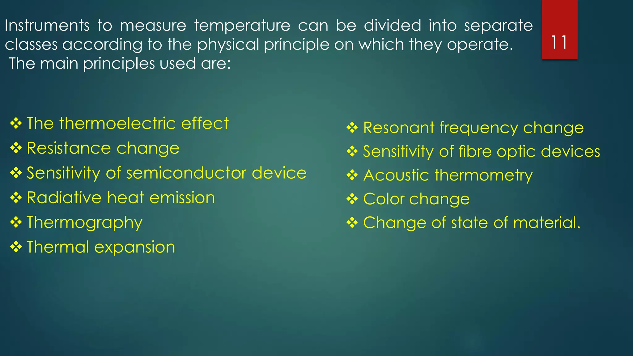  The thermoelectric effect
 Resistance change
 Sensitivity of semiconductor device
 Radiative heat emission
 Thermography
 Thermal expansion
 Resonant frequency change
 Sensitivity of ﬁbre optic devices
 Acoustic thermometry
 Color change
 Change of state of material.
Instruments to measure temperature can be divided into separate
classes according to the physical principle on which they operate.
The main principles used are:
11
 