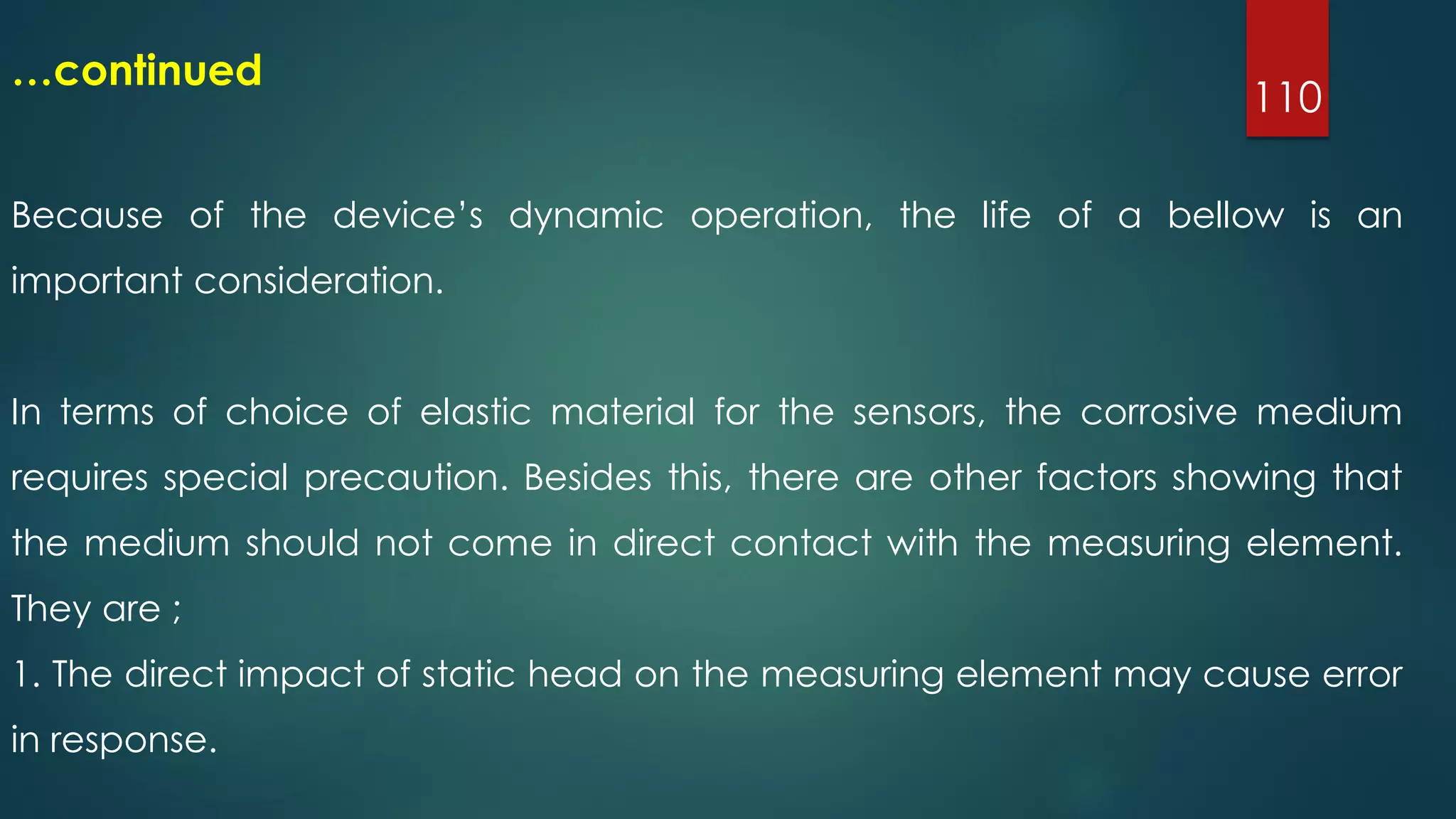 110
…continued
Because of the device’s dynamic operation, the life of a bellow is an
important consideration.
In terms of choice of elastic material for the sensors, the corrosive medium
requires special precaution. Besides this, there are other factors showing that
the medium should not come in direct contact with the measuring element.
They are ;
1. The direct impact of static head on the measuring element may cause error
in response.
 