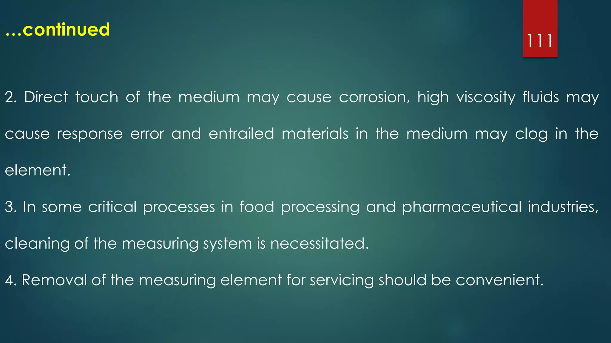 111
…continued
2. Direct touch of the medium may cause corrosion, high viscosity fluids may
cause response error and entrailed materials in the medium may clog in the
element.
3. In some critical processes in food processing and pharmaceutical industries,
cleaning of the measuring system is necessitated.
4. Removal of the measuring element for servicing should be convenient.
 