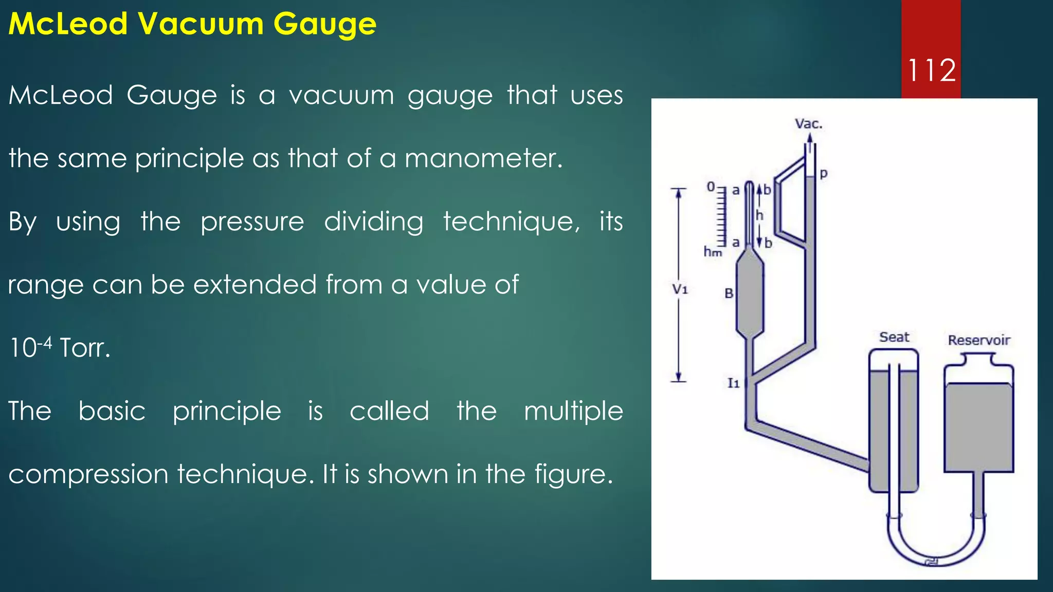 112
McLeod Gauge is a vacuum gauge that uses
the same principle as that of a manometer.
By using the pressure dividing technique, its
range can be extended from a value of
10-4 Torr.
The basic principle is called the multiple
compression technique. It is shown in the figure.
McLeod Vacuum Gauge
 