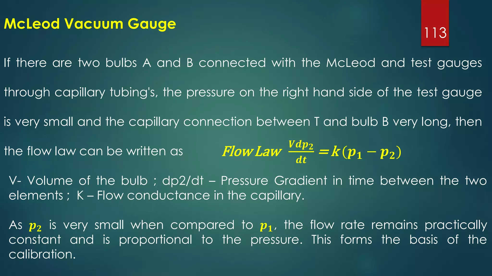 113
If there are two bulbs A and B connected with the McLeod and test gauges
through capillary tubing's, the pressure on the right hand side of the test gauge
is very small and the capillary connection between T and bulb B very long, then
the flow law can be written as
McLeod Vacuum Gauge
Flow Law
𝑽𝒅𝒑 𝟐
𝒅𝒕
= k (𝒑 𝟏 − 𝒑 𝟐)
V- Volume of the bulb ; dp2/dt – Pressure Gradient in time between the two
elements ; K – Flow conductance in the capillary.
As 𝒑 𝟐 is very small when compared to 𝒑 𝟏, the flow rate remains practically
constant and is proportional to the pressure. This forms the basis of the
calibration.
 