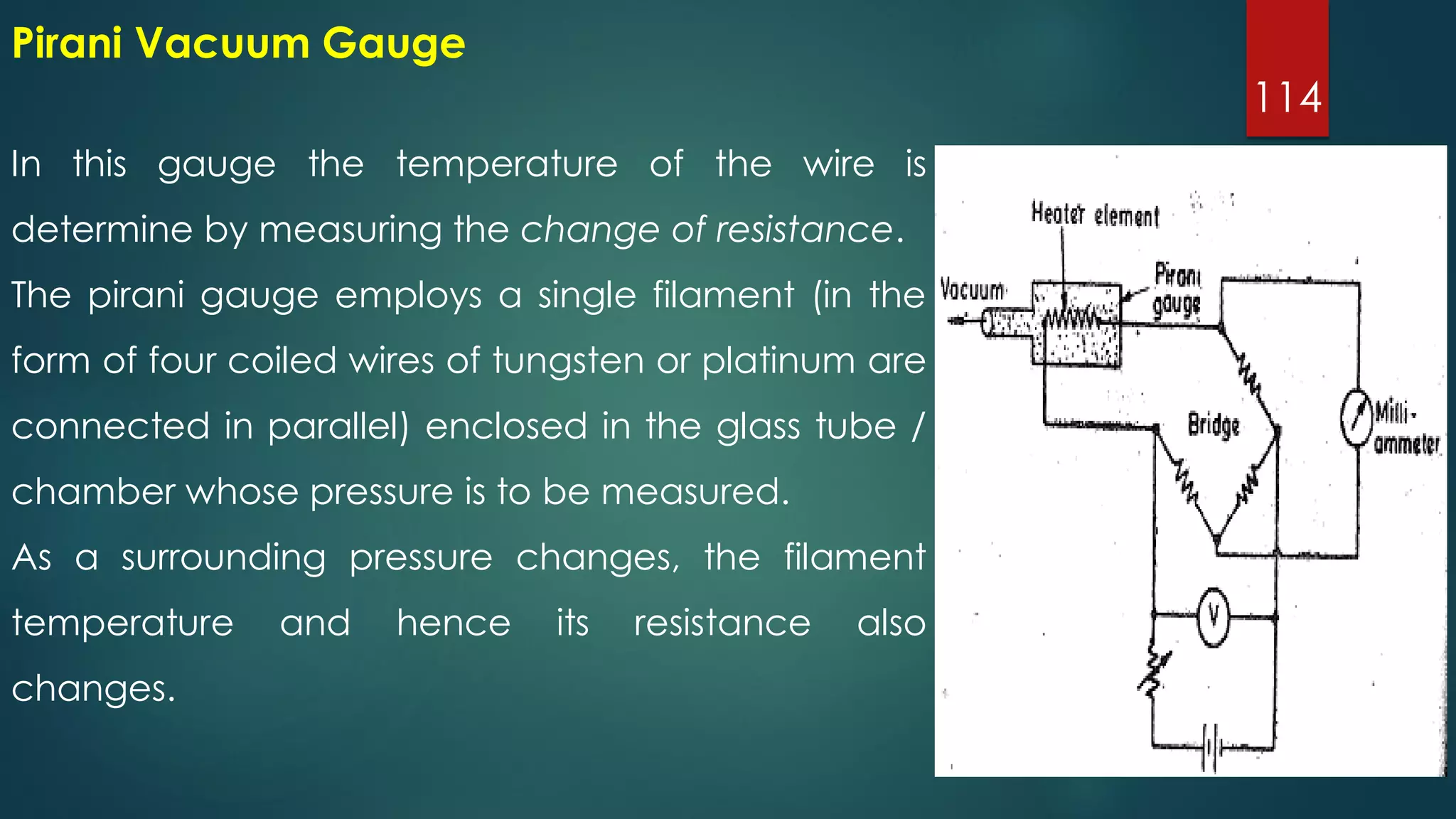 114
In this gauge the temperature of the wire is
determine by measuring the change of resistance.
The pirani gauge employs a single filament (in the
form of four coiled wires of tungsten or platinum are
connected in parallel) enclosed in the glass tube /
chamber whose pressure is to be measured.
As a surrounding pressure changes, the filament
temperature and hence its resistance also
changes.
Pirani Vacuum Gauge
 