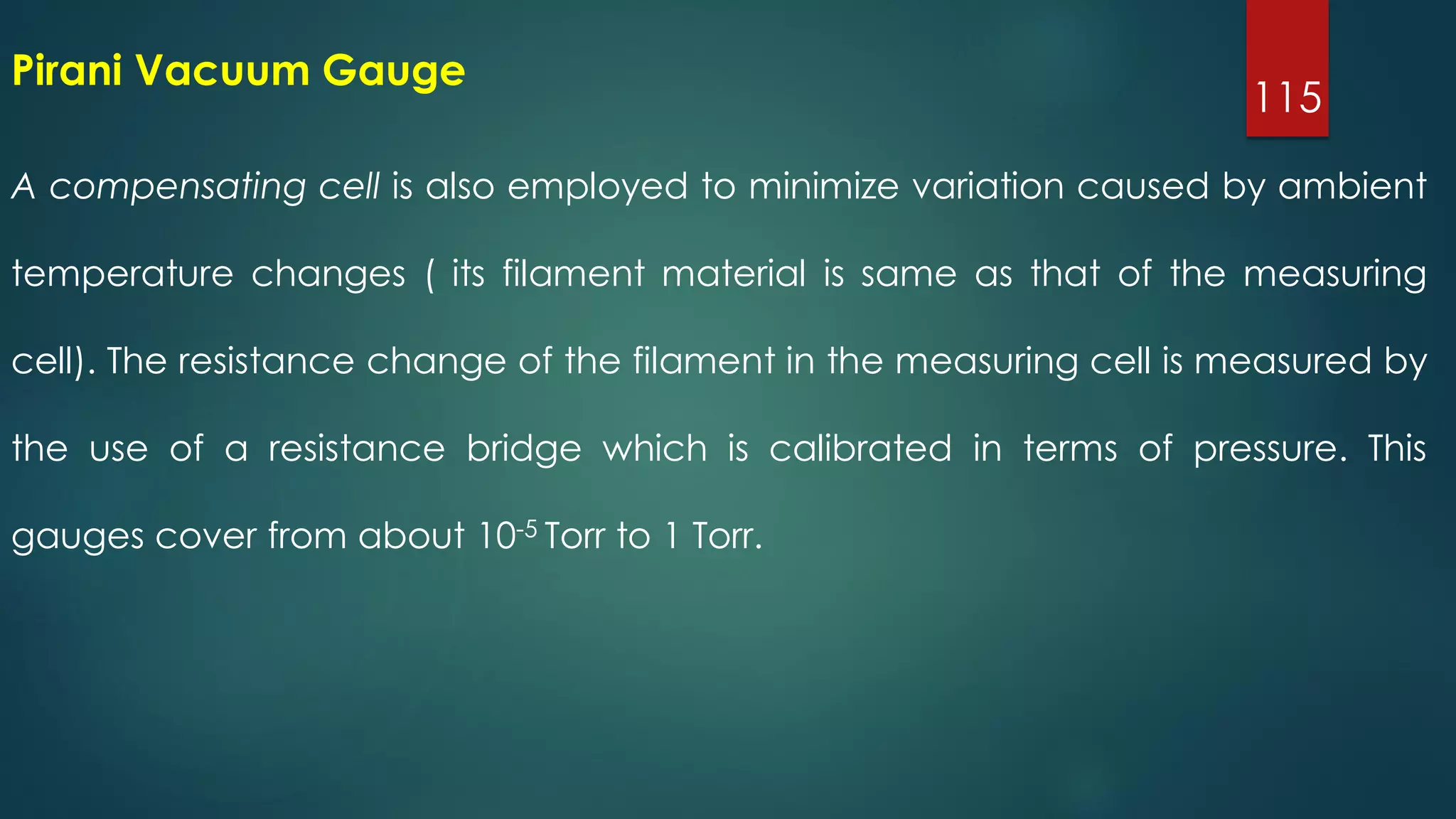 115
A compensating cell is also employed to minimize variation caused by ambient
temperature changes ( its filament material is same as that of the measuring
cell). The resistance change of the filament in the measuring cell is measured by
the use of a resistance bridge which is calibrated in terms of pressure. This
gauges cover from about 10-5 Torr to 1 Torr.
Pirani Vacuum Gauge
 