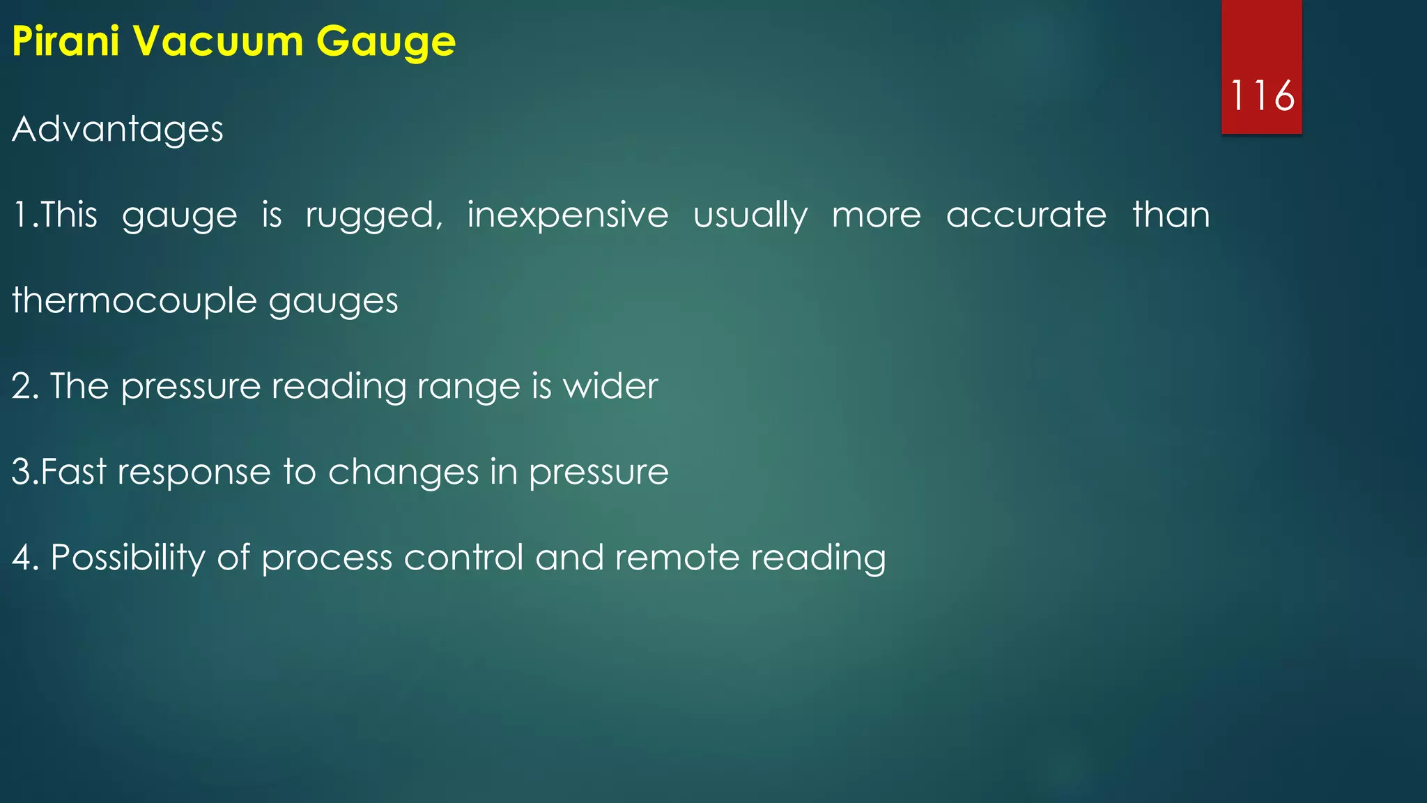 116
Advantages
1.This gauge is rugged, inexpensive usually more accurate than
thermocouple gauges
2. The pressure reading range is wider
3.Fast response to changes in pressure
4. Possibility of process control and remote reading
Pirani Vacuum Gauge
 