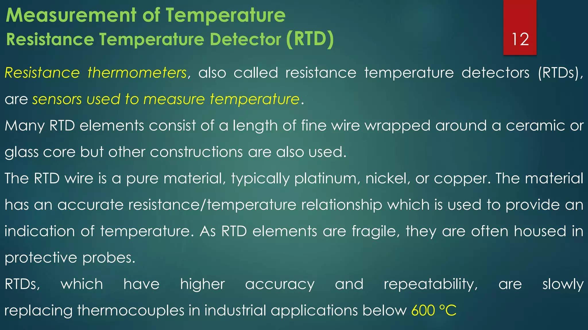Measurement of Temperature
Resistance Temperature Detector (RTD)
Resistance thermometers, also called resistance temperature detectors (RTDs),
are sensors used to measure temperature.
Many RTD elements consist of a length of fine wire wrapped around a ceramic or
glass core but other constructions are also used.
The RTD wire is a pure material, typically platinum, nickel, or copper. The material
has an accurate resistance/temperature relationship which is used to provide an
indication of temperature. As RTD elements are fragile, they are often housed in
protective probes.
RTDs, which have higher accuracy and repeatability, are slowly
replacing thermocouples in industrial applications below 600 °C
12
 