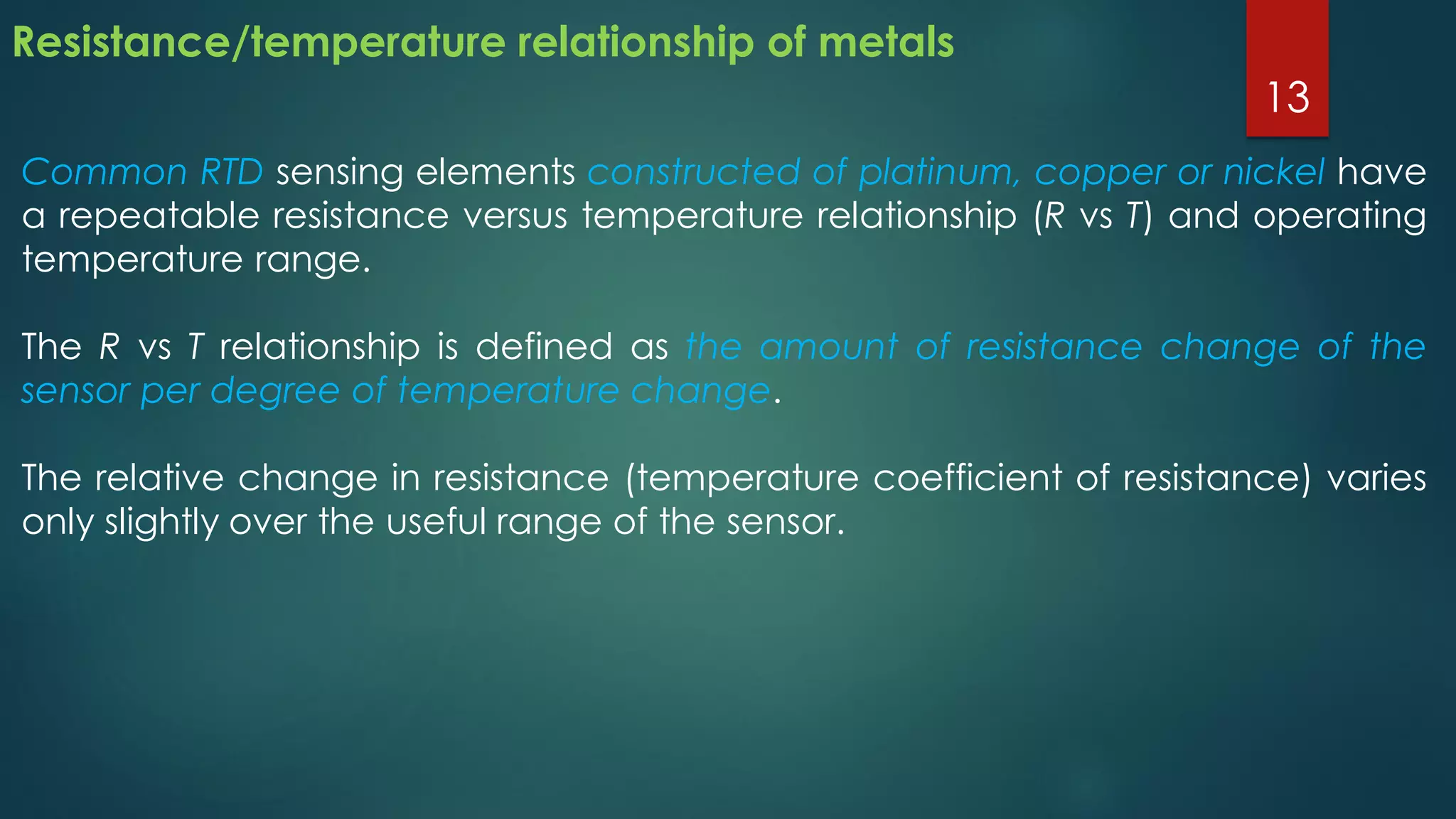 Resistance/temperature relationship of metals
Common RTD sensing elements constructed of platinum, copper or nickel have
a repeatable resistance versus temperature relationship (R vs T) and operating
temperature range.
The R vs T relationship is defined as the amount of resistance change of the
sensor per degree of temperature change.
The relative change in resistance (temperature coefficient of resistance) varies
only slightly over the useful range of the sensor.
13
 
