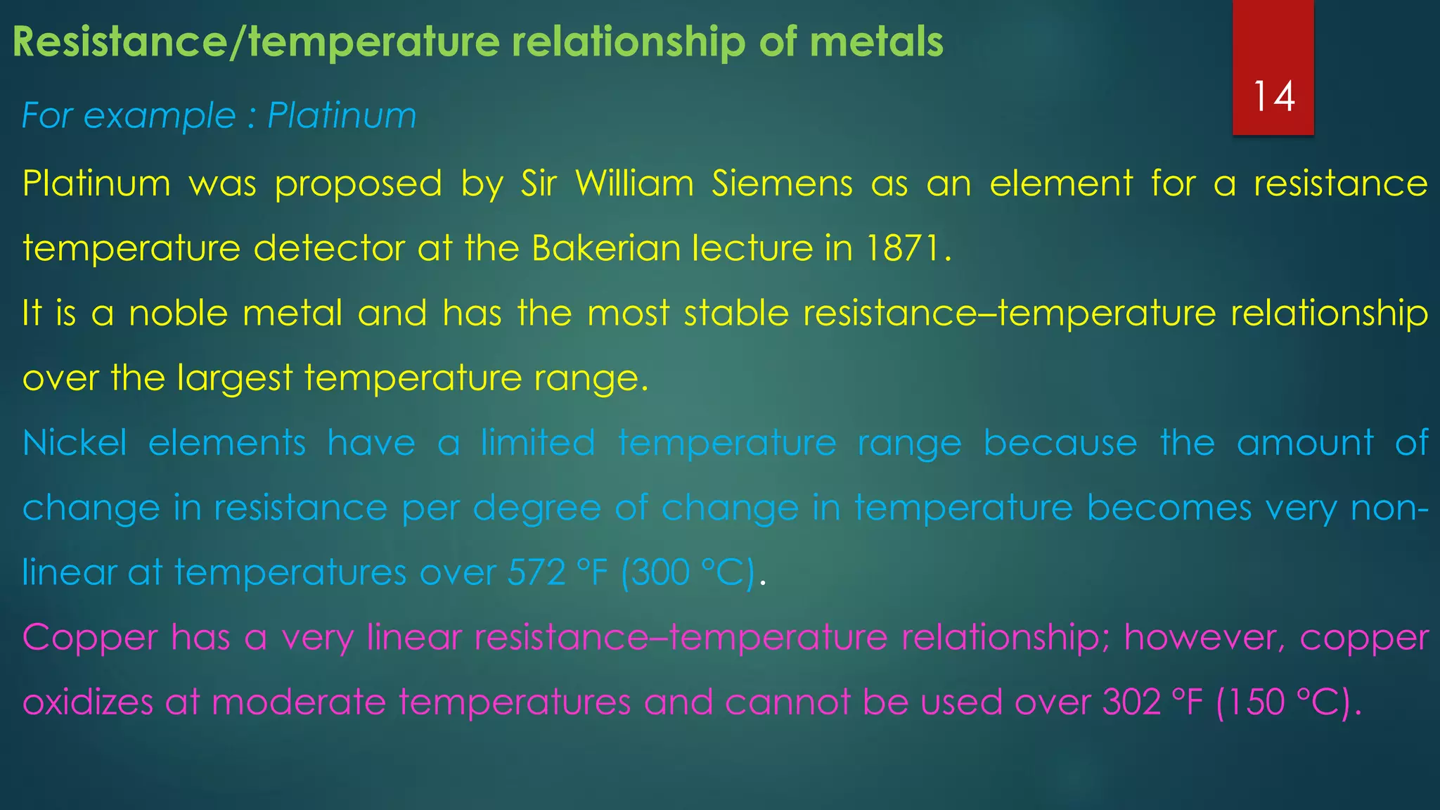 Resistance/temperature relationship of metals
For example : Platinum
Platinum was proposed by Sir William Siemens as an element for a resistance
temperature detector at the Bakerian lecture in 1871.
It is a noble metal and has the most stable resistance–temperature relationship
over the largest temperature range.
Nickel elements have a limited temperature range because the amount of
change in resistance per degree of change in temperature becomes very non-
linear at temperatures over 572 °F (300 °C).
Copper has a very linear resistance–temperature relationship; however, copper
oxidizes at moderate temperatures and cannot be used over 302 °F (150 °C).
14
 