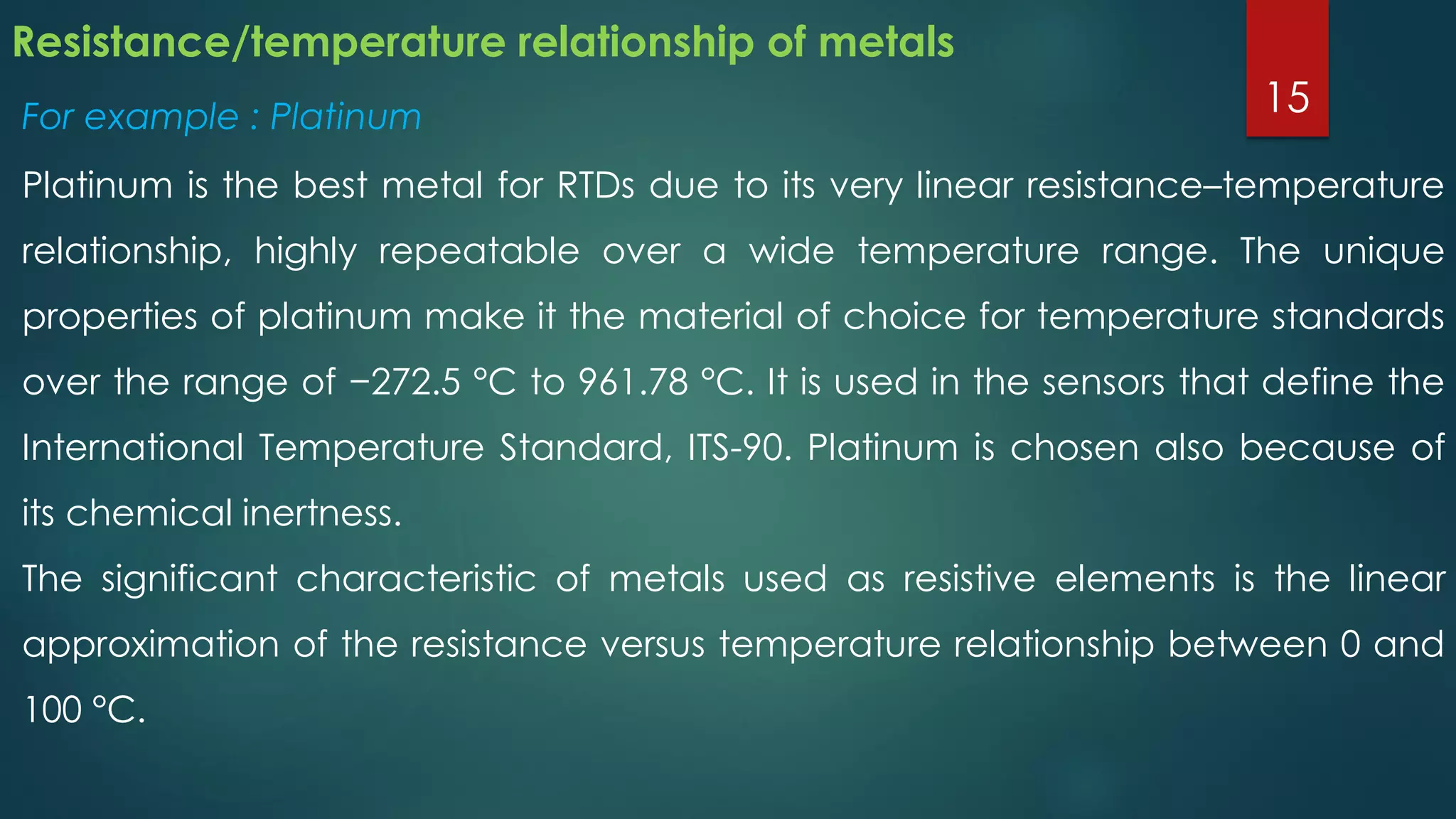 Resistance/temperature relationship of metals
For example : Platinum
Platinum is the best metal for RTDs due to its very linear resistance–temperature
relationship, highly repeatable over a wide temperature range. The unique
properties of platinum make it the material of choice for temperature standards
over the range of −272.5 °C to 961.78 °C. It is used in the sensors that define the
International Temperature Standard, ITS-90. Platinum is chosen also because of
its chemical inertness.
The significant characteristic of metals used as resistive elements is the linear
approximation of the resistance versus temperature relationship between 0 and
100 °C.
15
 