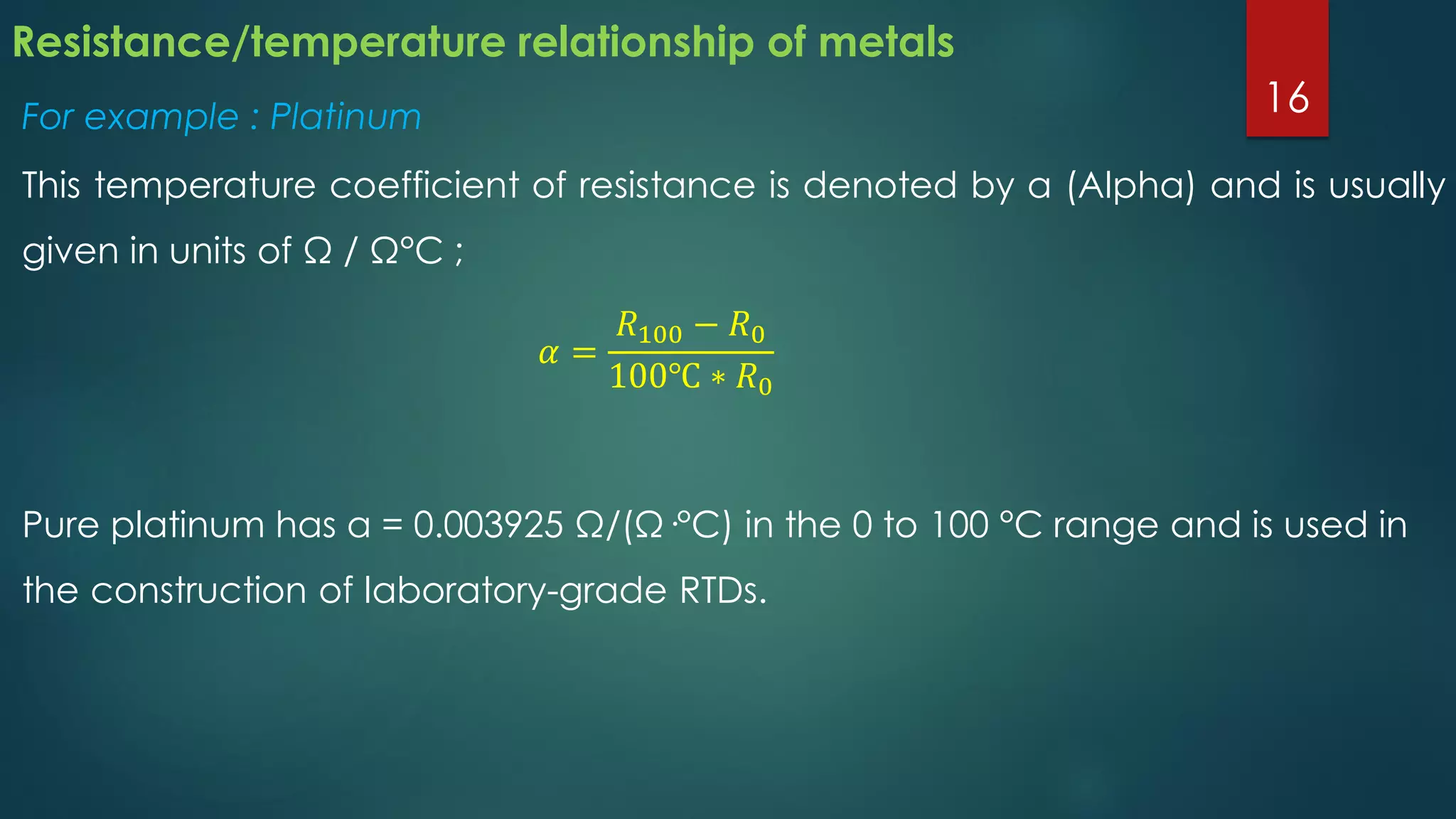 Resistance/temperature relationship of metals
For example : Platinum
This temperature coefficient of resistance is denoted by α (Alpha) and is usually
given in units of Ω / Ω°C ;
𝛼 =
𝑅100 − 𝑅0
100℃ ∗ 𝑅0
Pure platinum has α = 0.003925 Ω/(Ω·°C) in the 0 to 100 °C range and is used in
the construction of laboratory-grade RTDs.
16
 