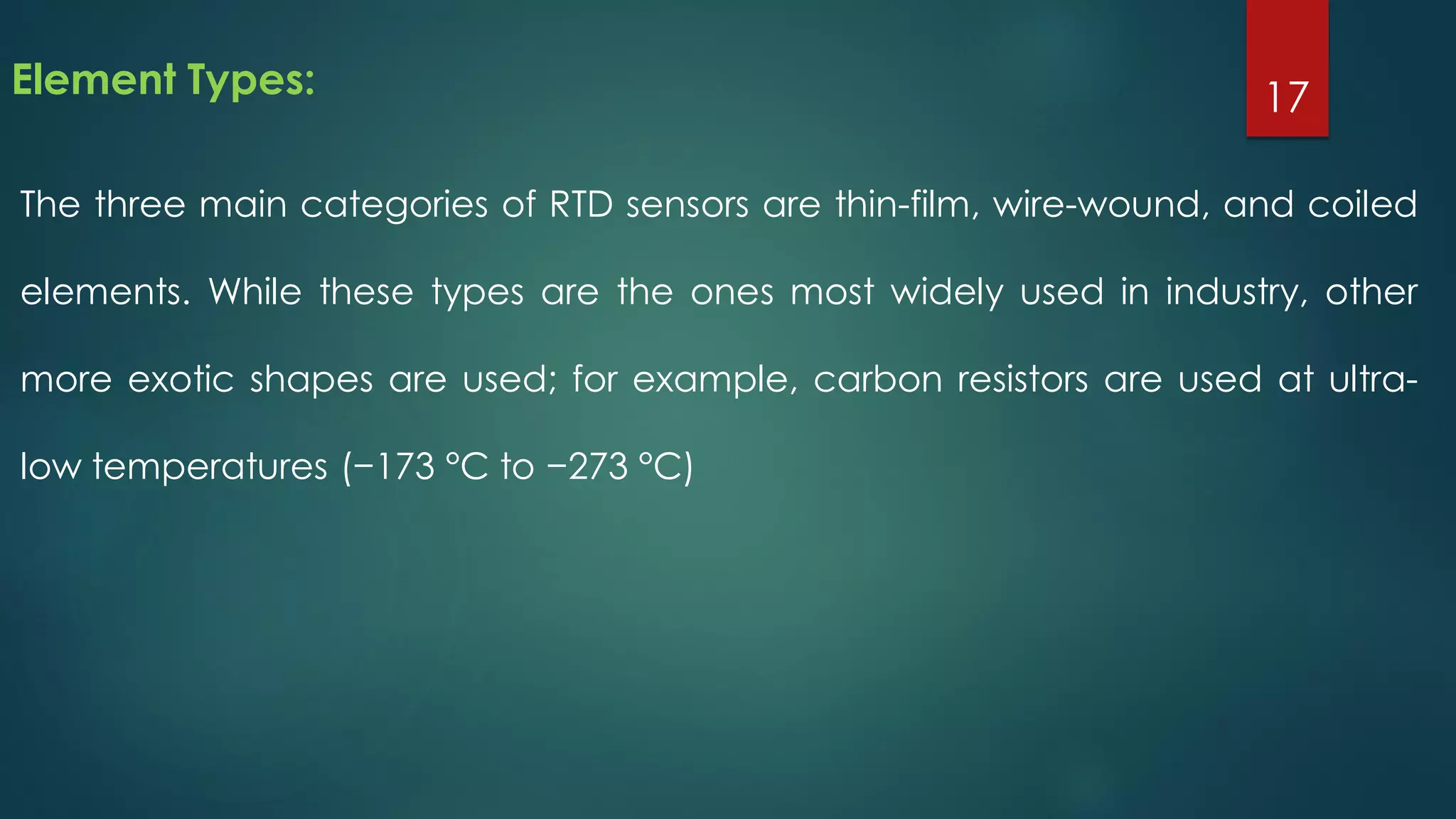 Element Types:
The three main categories of RTD sensors are thin-film, wire-wound, and coiled
elements. While these types are the ones most widely used in industry, other
more exotic shapes are used; for example, carbon resistors are used at ultra-
low temperatures (−173 °C to −273 °C)
17
 
