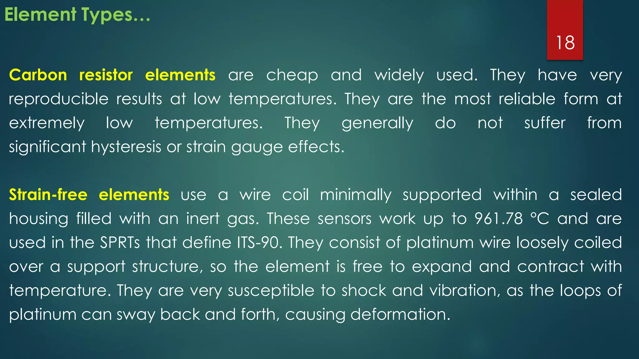 Element Types…
Carbon resistor elements are cheap and widely used. They have very
reproducible results at low temperatures. They are the most reliable form at
extremely low temperatures. They generally do not suffer from
significant hysteresis or strain gauge effects.
Strain-free elements use a wire coil minimally supported within a sealed
housing filled with an inert gas. These sensors work up to 961.78 °C and are
used in the SPRTs that define ITS-90. They consist of platinum wire loosely coiled
over a support structure, so the element is free to expand and contract with
temperature. They are very susceptible to shock and vibration, as the loops of
platinum can sway back and forth, causing deformation.
18
 