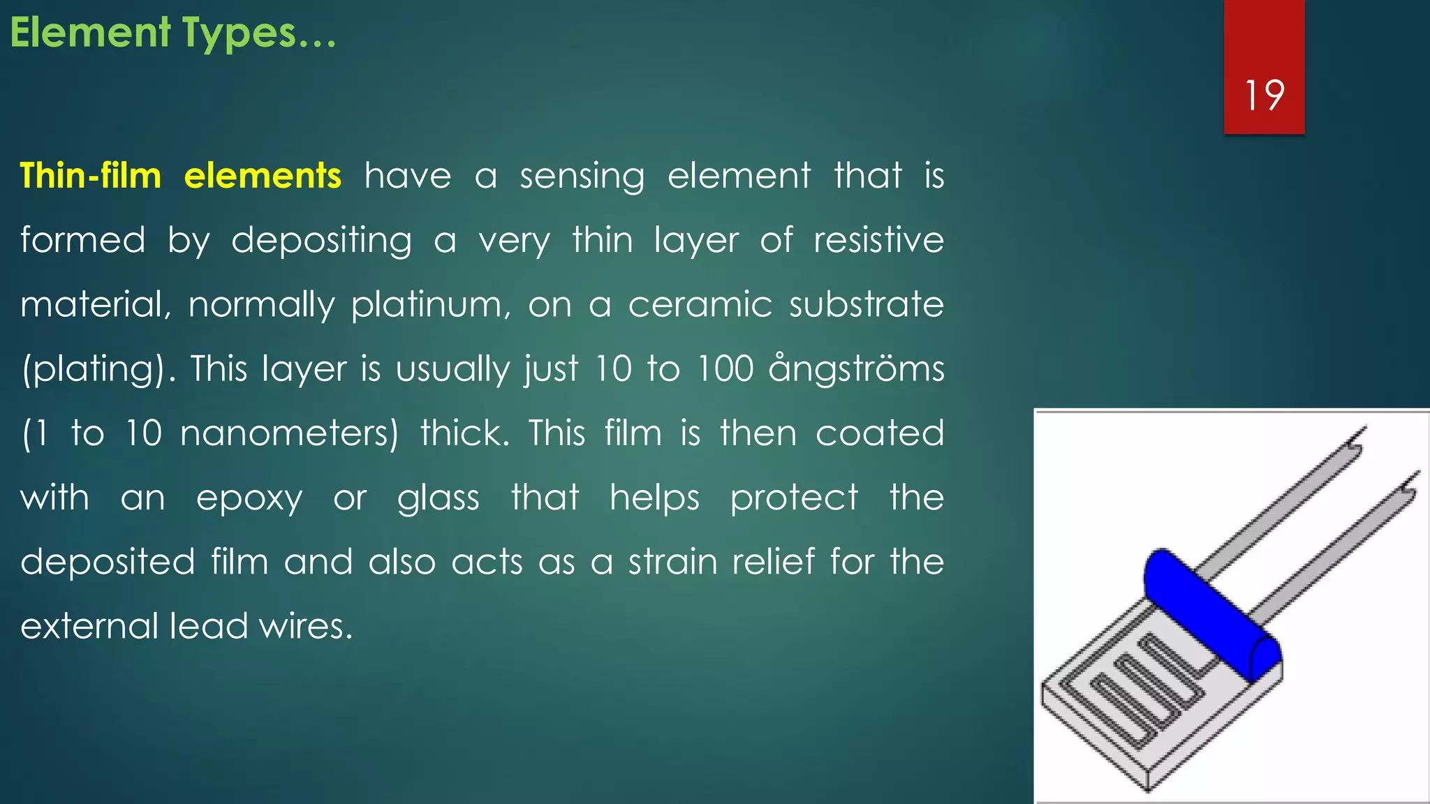 Element Types…
Thin-film elements have a sensing element that is
formed by depositing a very thin layer of resistive
material, normally platinum, on a ceramic substrate
(plating). This layer is usually just 10 to 100 ångströms
(1 to 10 nanometers) thick. This film is then coated
with an epoxy or glass that helps protect the
deposited film and also acts as a strain relief for the
external lead wires.
19
 