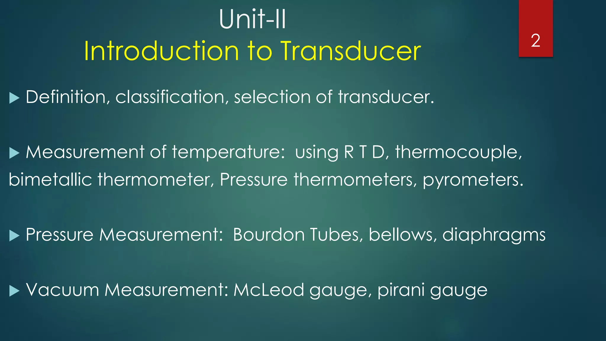 Unit-II
Introduction to Transducer
 Definition, classification, selection of transducer.
 Measurement of temperature: using R T D, thermocouple,
bimetallic thermometer, Pressure thermometers, pyrometers.
 Pressure Measurement: Bourdon Tubes, bellows, diaphragms
 Vacuum Measurement: McLeod gauge, pirani gauge
2
 