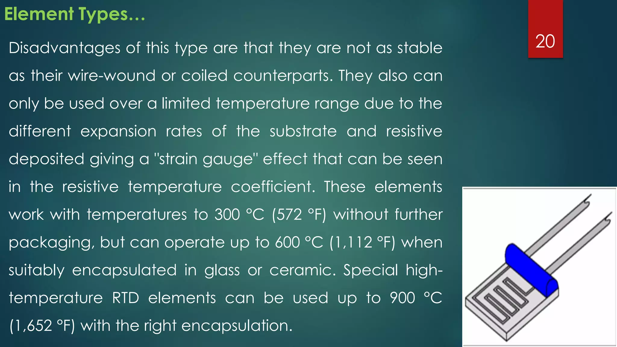 Element Types…
Disadvantages of this type are that they are not as stable
as their wire-wound or coiled counterparts. They also can
only be used over a limited temperature range due to the
different expansion rates of the substrate and resistive
deposited giving a "strain gauge" effect that can be seen
in the resistive temperature coefficient. These elements
work with temperatures to 300 °C (572 °F) without further
packaging, but can operate up to 600 °C (1,112 °F) when
suitably encapsulated in glass or ceramic. Special high-
temperature RTD elements can be used up to 900 °C
(1,652 °F) with the right encapsulation.
20
 