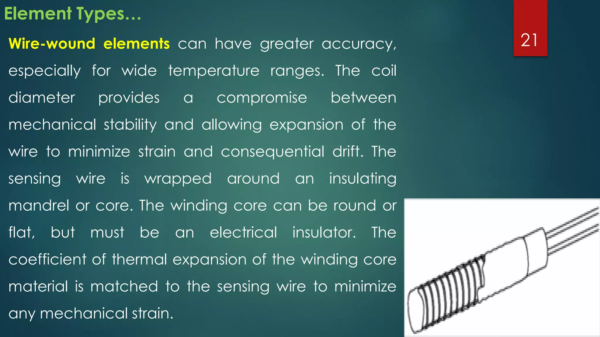 Element Types…
Wire-wound elements can have greater accuracy,
especially for wide temperature ranges. The coil
diameter provides a compromise between
mechanical stability and allowing expansion of the
wire to minimize strain and consequential drift. The
sensing wire is wrapped around an insulating
mandrel or core. The winding core can be round or
flat, but must be an electrical insulator. The
coefficient of thermal expansion of the winding core
material is matched to the sensing wire to minimize
any mechanical strain.
21
 